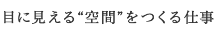 目に見える空間をつくる仕事